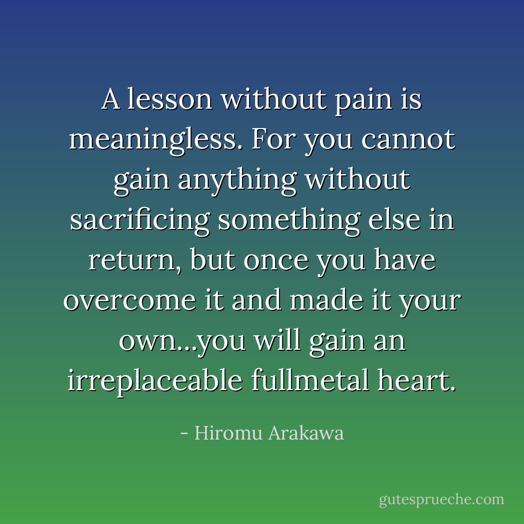 A lesson without pain is meaningless. For you cannot gain anything without sacrificing something else in return, but once you have overcome it and made it your own...you will gain an irreplaceable fullmetal heart. - Hiromu Arakawa