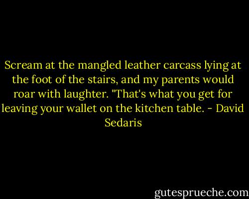 Scream at the mangled leather carcass lying at the foot of the stairs, and my parents would roar with laughter. "That's what you get for leaving your wallet on the kitchen table. - David Sedaris