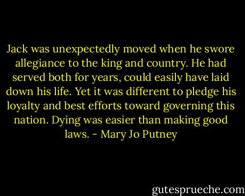 Jack was unexpectedly moved when he swore allegiance to the king and country. He had served both for years, could easily have laid down his life. Yet it was different to pledge his loyalty and best efforts toward governing this nation. Dying was easier than making good laws. - Mary Jo Putney
