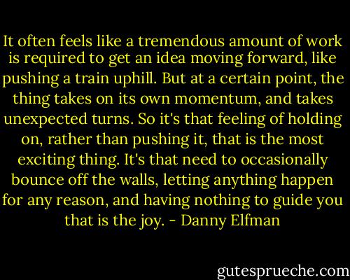 It often feels like a tremendous amount of work is required to get an idea moving forward, like pushing a train uphill. But at a certain point, the thing takes on its own momentum, and takes unexpected turns. So it's that feeling of holding on, rather than pushing it, that is the most exciting thing. It's that need to occasionally bounce off the walls, letting anything happen for any reason, and having nothing to guide you that is the joy. - Danny Elfman
