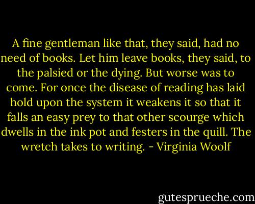 A fine gentleman like that, they said, had no need of books. Let him leave books, they said, to the palsied or the dying. But worse was to come. For once the disease of reading has laid hold upon the system it weakens it so that it falls an easy prey to that other scourge which dwells in the ink pot and festers in the quill. The wretch takes to writing. - Virginia Woolf