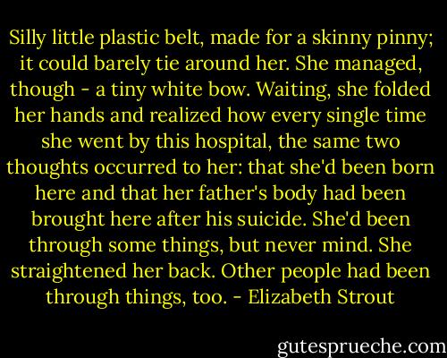 Silly little plastic belt, made for a skinny pinny; it could barely tie around her. She managed, though - a tiny white bow. Waiting, she folded her hands and realized how every single time she went by this hospital, the same two thoughts occurred to her: that she'd been born here and that her father's body had been brought here after his suicide. She'd been through some things, but never mind. She straightened her back. Other people had been through things, too. - Elizabeth Strout