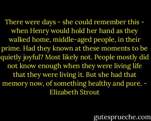 There were days - she could remember this - when Henry would hold her hand as they walked home, middle-aged people, in their prime. Had they known at these moments to be quietly joyful? Most likely not. People mostly did not know enough when they were living life that they were living it. But she had that memory now, of something healthy and pure. - Elizabeth Strout