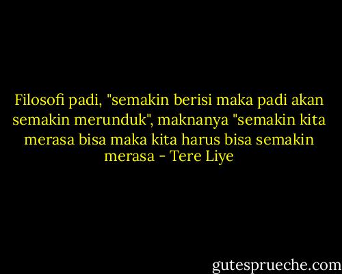 Filosofi padi, "semakin berisi maka padi akan semakin merunduk", maknanya "semakin kita merasa bisa maka kita harus bisa semakin merasa - Tere Liye