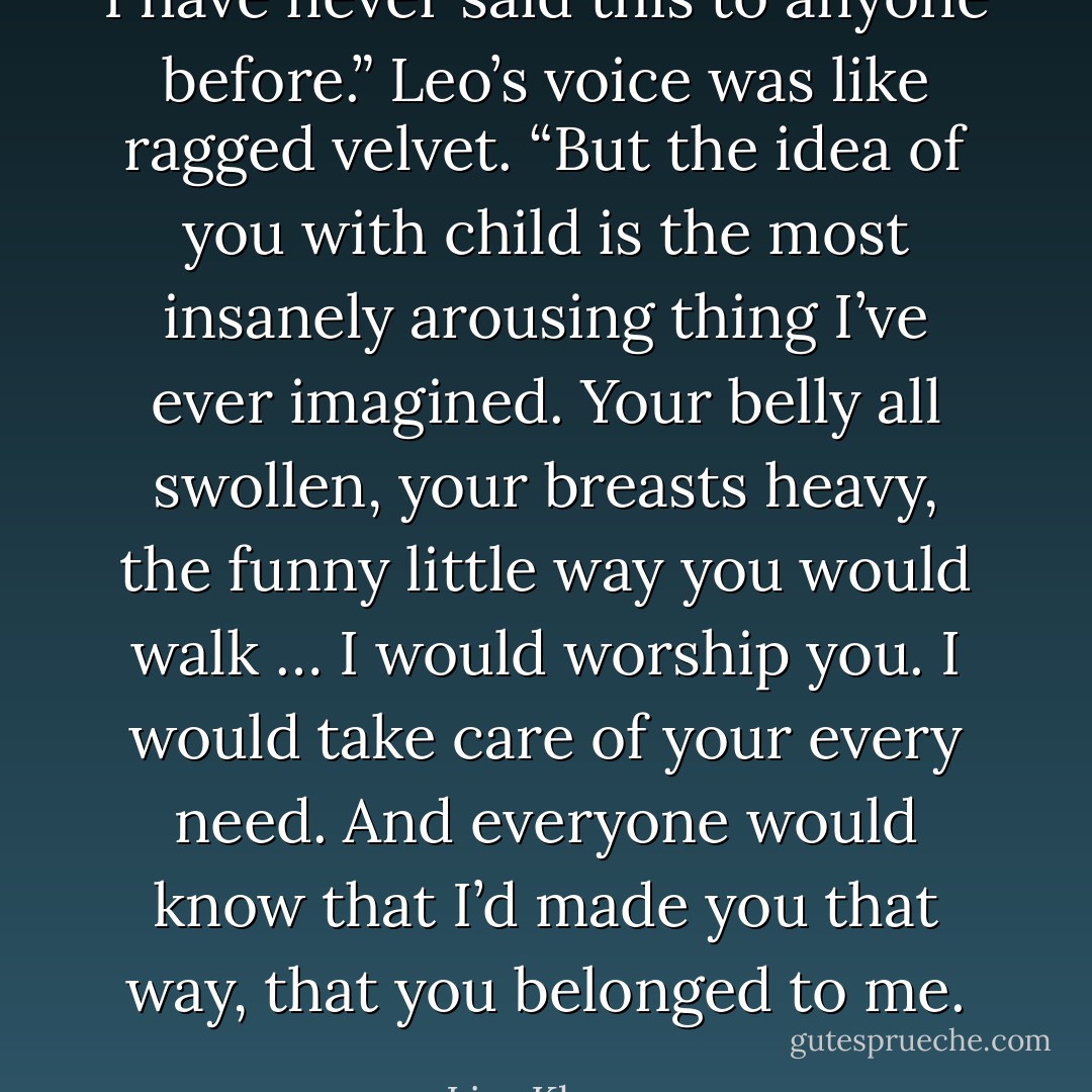 I have never said this to anyone before.” Leo’s voice was like ragged velvet. “But the idea of you with child is the most insanely arousing thing I’ve ever imagined. Your belly all swollen, your breasts heavy, the funny little way you would walk … I would worship you. I would take care of your every need. And everyone would know that I’d made you that way, that you belonged to me. - Lisa Kleypas