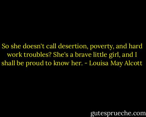 So she doesn't call desertion, poverty, and hard work troubles? She's a brave little girl, and I shall be proud to know her. - Louisa May Alcott