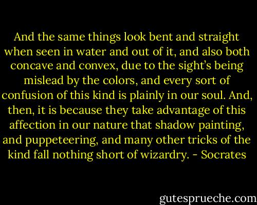 And the same things look bent and straight when seen in water and out of it, and also both concave and convex, due to the sight’s being mislead by the colors, and every sort of confusion of this kind is plainly in our soul. And, then, it is because they take advantage of this affection in our nature that shadow painting, and puppeteering, and many other tricks of the kind fall nothing short of wizardry. - Socrates