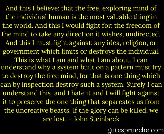 And this I believe: that the free, exploring mind of the individual human is the most valuable thing in the world. And this I would fight for: the freedom of the mind to take any direction it wishes, undirected. And this I must fight against: any idea, religion, or government which limits or destroys the individual. This is what I am and what I am about. I can understand why a system built on a pattern must try to destroy the free mind, for that is one thing which can by inspection destroy such a system. Surely I can understand this, and I hate it and I will fight against it to preserve the one thing that separeates us from the uncreative beasts. If the glory can be killed, we are lost. - John Steinbeck