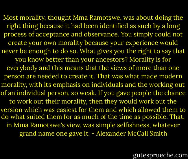 Most morality, thought Mma Ramotswe, was about doing the right thing because it had been identified as such by a long process of acceptance and observance. You simply could not create your own morality because your experience would never be enough to do so. What gives you the right to say that you know better than your ancestors? Morality is for everybody and this means that the views of more than one person are needed to create it. That was what made modern morality, with its emphasis on individuals and the working out of an individual person, so weak. If you gave people the chance to work out their morality, then they would work out the version which was easiest for them and which allowed them to do what suited them for as much of the time as possible. That, in Mma Ramotswe's view, was simple selfishness, whatever grand name one gave it. - Alexander McCall Smith