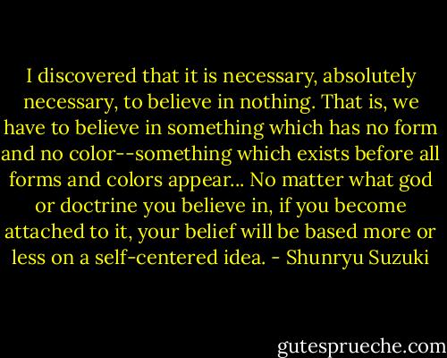 I discovered that it is necessary, absolutely necessary, to believe in nothing. That is, we have to believe in something which has no form and no color--something which exists before all forms and colors appear... No matter what god or doctrine you believe in, if you become attached to it, your belief will be based more or less on a self-centered idea. - Shunryu Suzuki