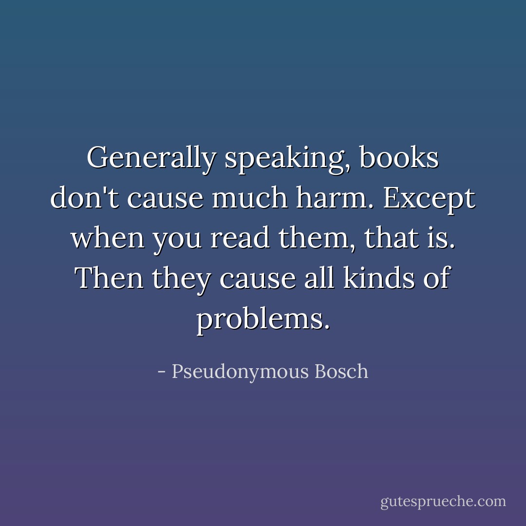 Generally speaking, books don't cause much harm. Except when you read them, that is. Then they cause all kinds of problems. - Pseudonymous Bosch