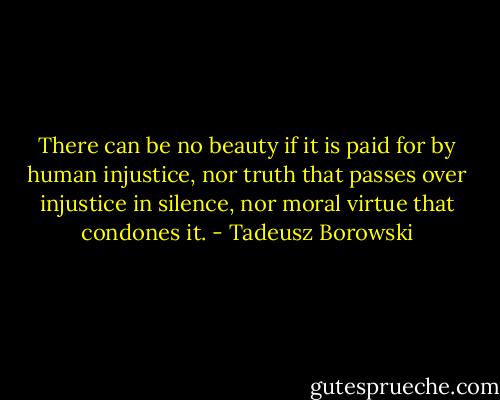 There can be no beauty if it is paid for by human injustice, nor truth that passes over injustice in silence, nor moral virtue that condones it. - Tadeusz Borowski