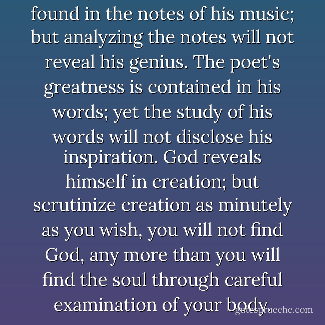 The genius of a composer is found in the notes of his music; but analyzing the notes will not reveal his genius. The poet's greatness is contained in his words; yet the study of his words will not disclose his inspiration. God reveals himself in creation; but scrutinize creation as minutely as you wish, you will not find God, any more than you will find the soul through careful examination of your body. - Anthony de Mello
