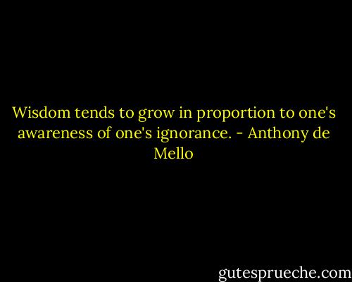 Wisdom tends to grow in proportion to one's awareness of one's ignorance. - Anthony de Mello