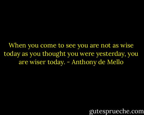 When you come to see you are not as wise today as you thought you were yesterday, you are wiser today. - Anthony de Mello