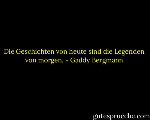Die Geschichten von heute sind die Legenden von morgen. - Gaddy Bergmann<