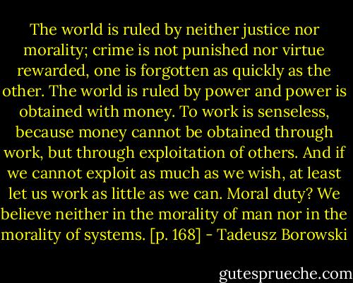 The world is ruled by neither justice nor morality; crime is not punished nor virtue rewarded, one is forgotten as quickly as the other. The world is ruled by power and power is obtained with money. To work is senseless, because money cannot be obtained through work, but through exploitation of others. And if we cannot exploit as much as we wish, at least let us work as little as we can. Moral duty? We believe neither in the morality of man nor in the morality of systems. [p. 168] - Tadeusz Borowski