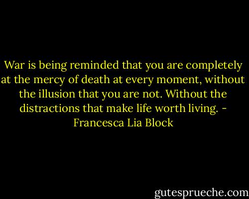 War is being reminded that you are completely at the mercy of death at every moment, without the illusion that you are not. Without the distractions that make life worth living. - Francesca Lia Block