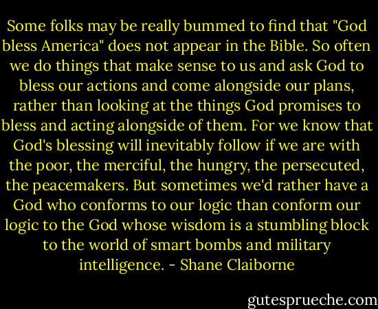 Some folks may be really bummed to find that "God bless America" does not appear in the Bible. So often we do things that make sense to us and ask God to bless our actions and come alongside our plans, rather than looking at the things God promises to bless and acting alongside of them. For we know that God's blessing will inevitably follow if we are with the poor, the merciful, the hungry, the persecuted, the peacemakers. But sometimes we'd rather have a God who conforms to our logic than conform our logic to the God whose wisdom is a stumbling block to the world of smart bombs and military intelligence. - Shane Claiborne