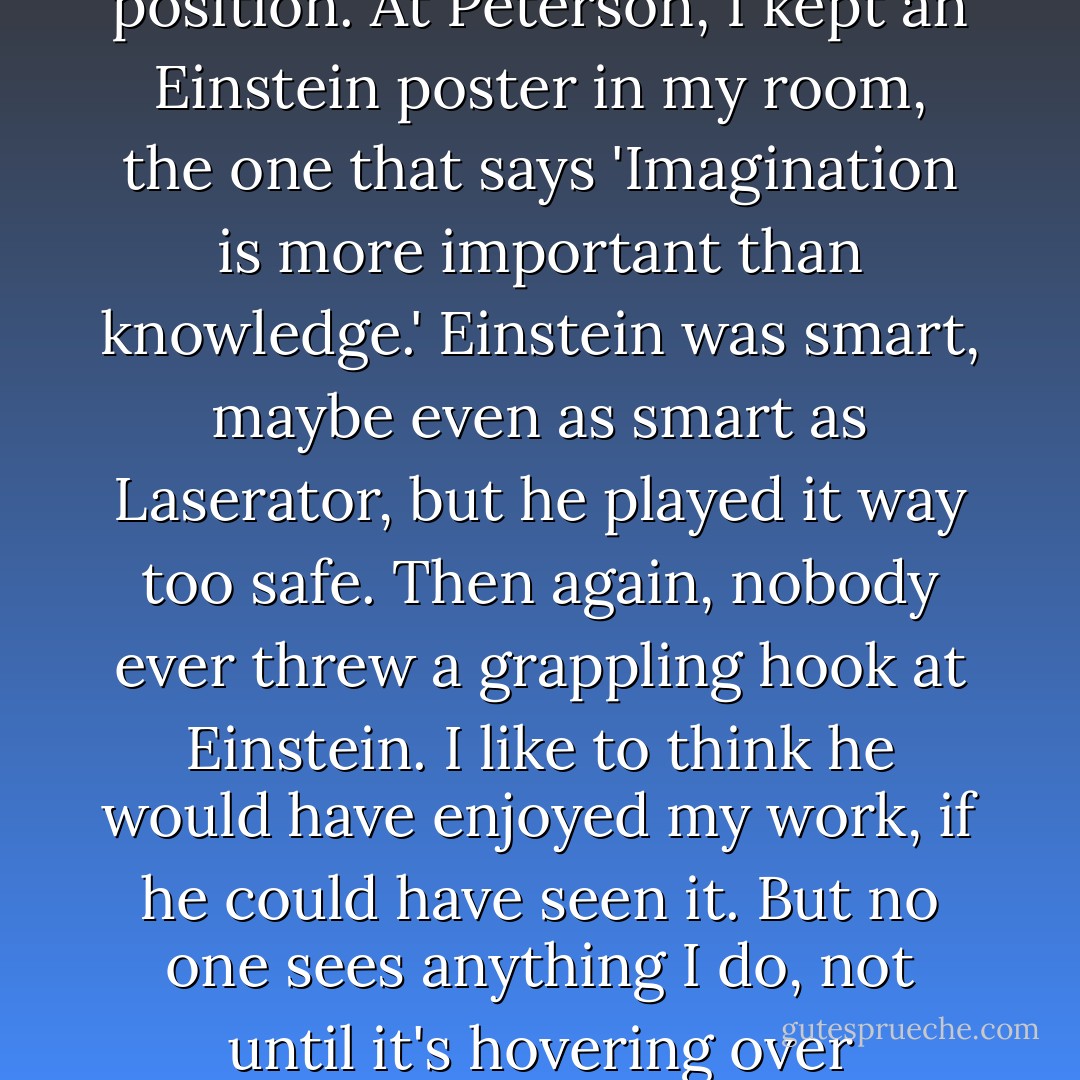 I often wonder what Einstein would have done in my position. At Peterson, I kept an Einstein poster in my room, the one that says 'Imagination is more important than knowledge.' Einstein was smart, maybe even as smart as Laserator, but he played it way too safe. Then again, nobody ever threw a grappling hook at Einstein. I like to think he would have enjoyed my work, if he could have seen it. But no one sees anything I do, not until it's hovering over Chicago. - Austin Grossman