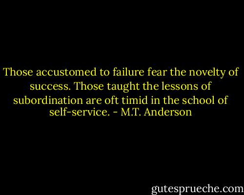 Those accustomed to failure fear the novelty of success. Those taught the lessons of subordination are oft timid in the school of self-service. - M.T. Anderson
