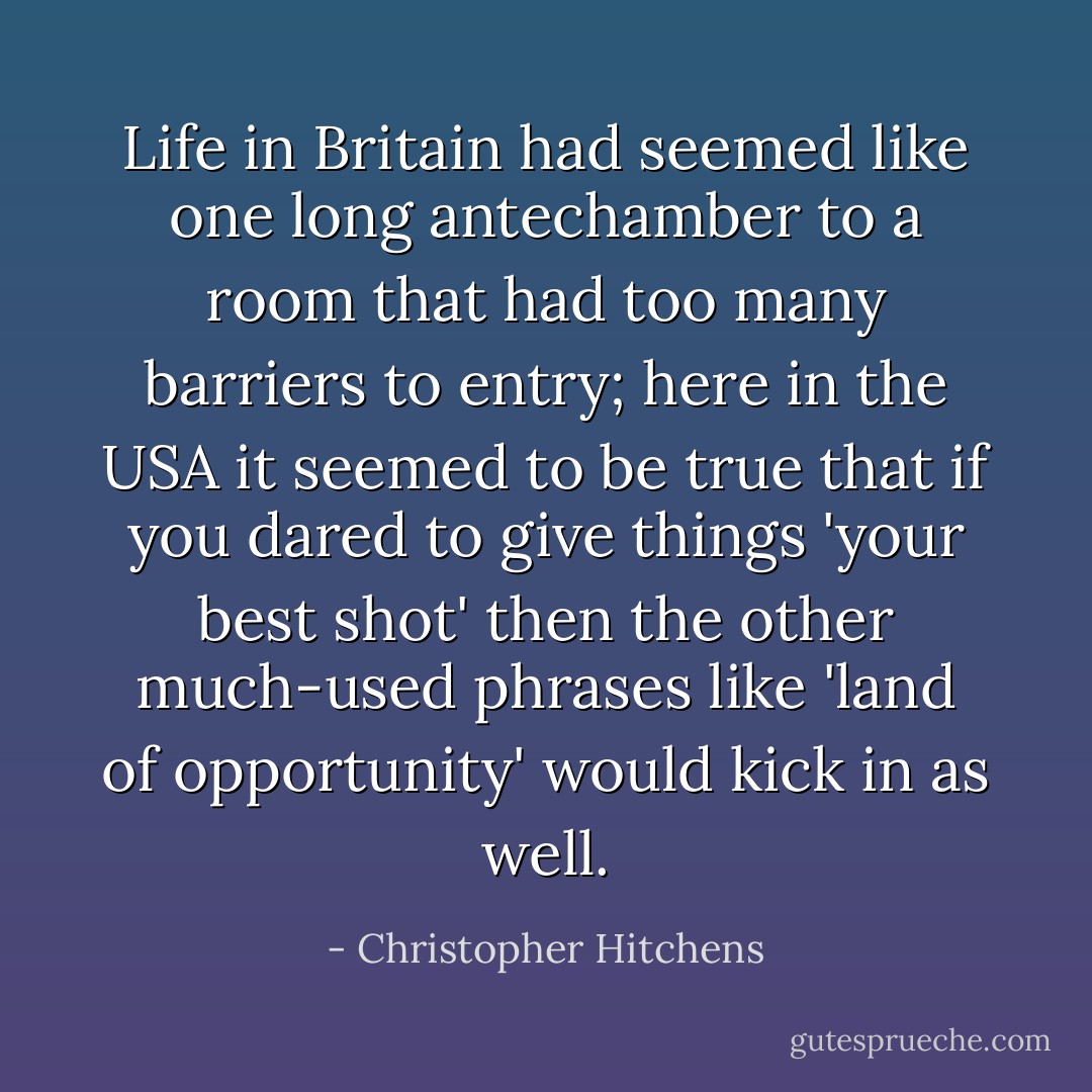 Life in Britain had seemed like one long antechamber to a room that had too many barriers to entry; here in the USA it seemed to be true that if you dared to give things 'your best shot' then the other much-used phrases like 'land of opportunity' would kick in as well. - Christopher Hitchens