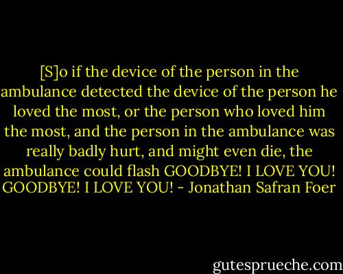 [S]o if the device of the person in the ambulance detected the device of the person he loved the most, or the person who loved him the most, and the person in the ambulance was really badly hurt, and might even die, the ambulance could flash GOODBYE! I LOVE YOU! GOODBYE! I LOVE YOU! - Jonathan Safran Foer