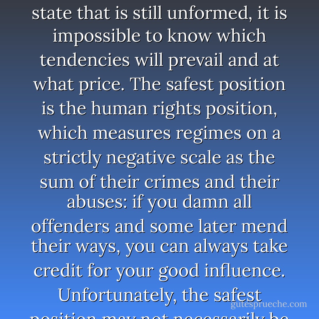 The fact that most states are born of violent upheaval does not, of course, mean that disorder leads to order. In writing the history of events that are still unfolding in a state that is still unformed, it is impossible to know which tendencies will prevail and at what price. The safest position is the human rights position, which measures regimes on a strictly negative scale as the sum of their crimes and their abuses: if you damn all offenders and some later mend their ways, you can always take credit for your good influence. Unfortunately, the safest position may not necessarily be the wisest, and I wondered whether there is room--even a need--for exercising political judgment in such matters. - Philip Gourevitch