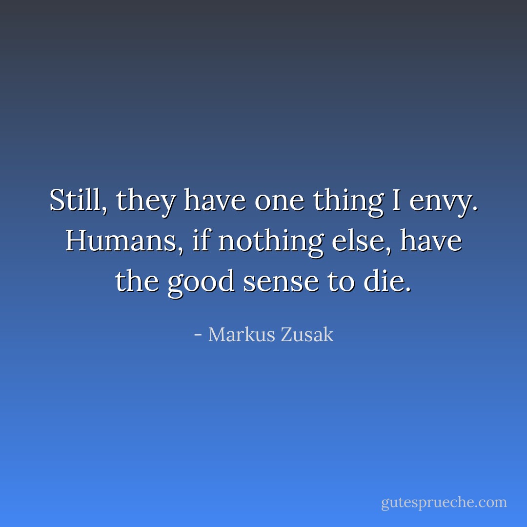 Still, they have one thing I envy. Humans, if nothing else, have the good sense to die. - Markus Zusak