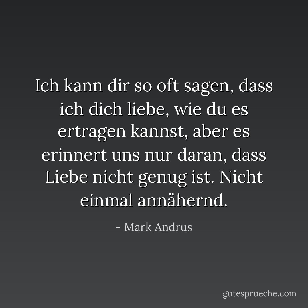 Ich kann dir so oft sagen, dass ich dich liebe, wie du es ertragen kannst, aber es erinnert uns nur daran, dass Liebe nicht genug ist. Nicht einmal annähernd. - Mark Andrus<