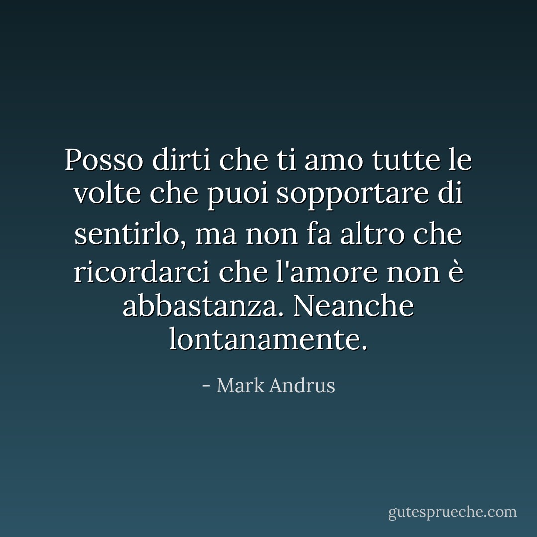 Posso dirti che ti amo tutte le volte che puoi sopportare di sentirlo, ma non fa altro che ricordarci che l'amore non è abbastanza. Neanche lontanamente. - Mark Andrus