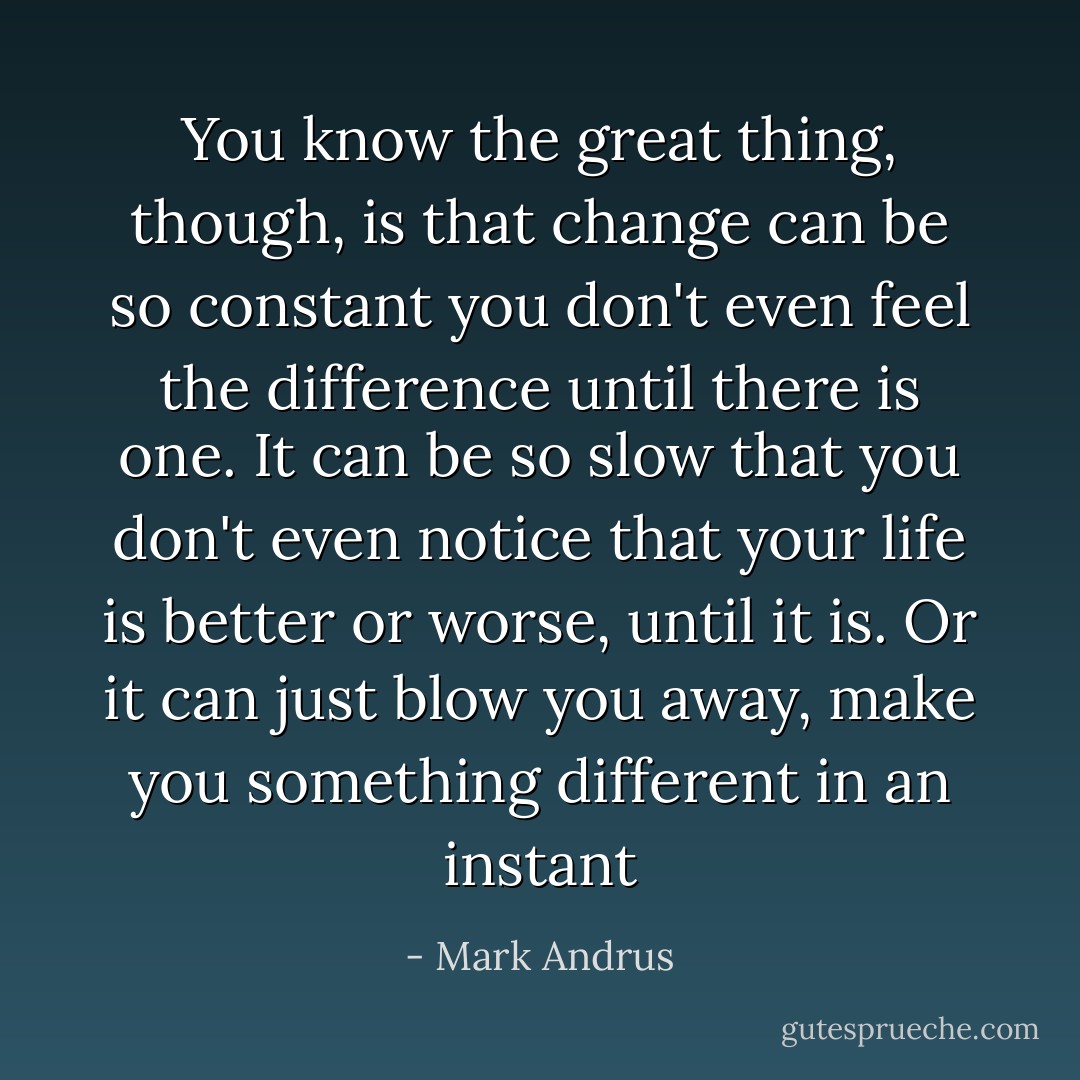 You know the great thing, though, is that change can be so constant you don't even feel the difference until there is one. It can be so slow that you don't even notice that your life is better or worse, until it is. Or it can just blow you away, make you something different in an instant - Mark Andrus
