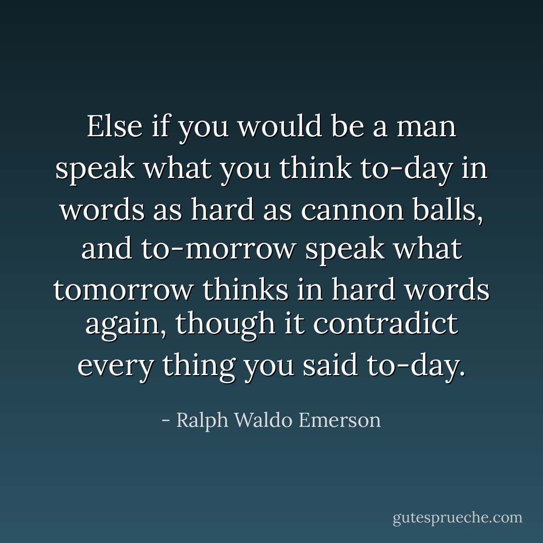 Else if you would be a man speak what you think to-day in words as hard as cannon balls, and to-morrow speak what tomorrow thinks in hard words again, though it contradict every thing you said to-day. - Ralph Waldo Emerson