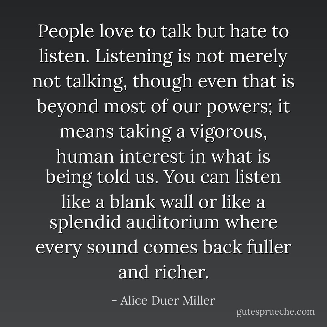 People love to talk but hate to listen. Listening is not merely not talking, though even that is beyond most of our powers; it means taking a vigorous, human interest in what is being told us. You can listen like a blank wall or like a splendid auditorium where every sound comes back fuller and richer. - Alice Duer Miller