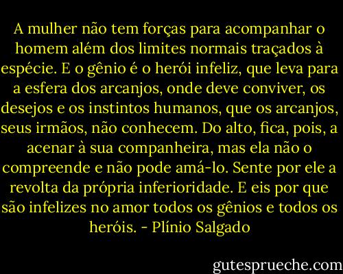 A mulher não tem forças para acompanhar o homem além dos limites normais traçados à espécie. E o gênio é o herói infeliz, que leva para a esfera dos arcanjos, onde deve conviver, os desejos e os instintos humanos, que os arcanjos, seus irmãos, não conhecem. Do alto, fica, pois, a acenar à sua companheira, mas ela não o compreende e não pode amá-lo. Sente por ele a revolta da própria inferioridade. E eis por que são infelizes no amor todos os gênios e todos os heróis. - Plínio Salgado