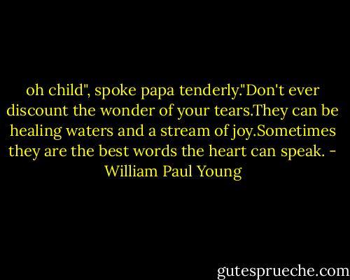 oh child", spoke papa tenderly."Don't ever discount the wonder of your tears.They can be healing waters and a stream of joy.Sometimes they are the best words the heart can speak. - William Paul Young