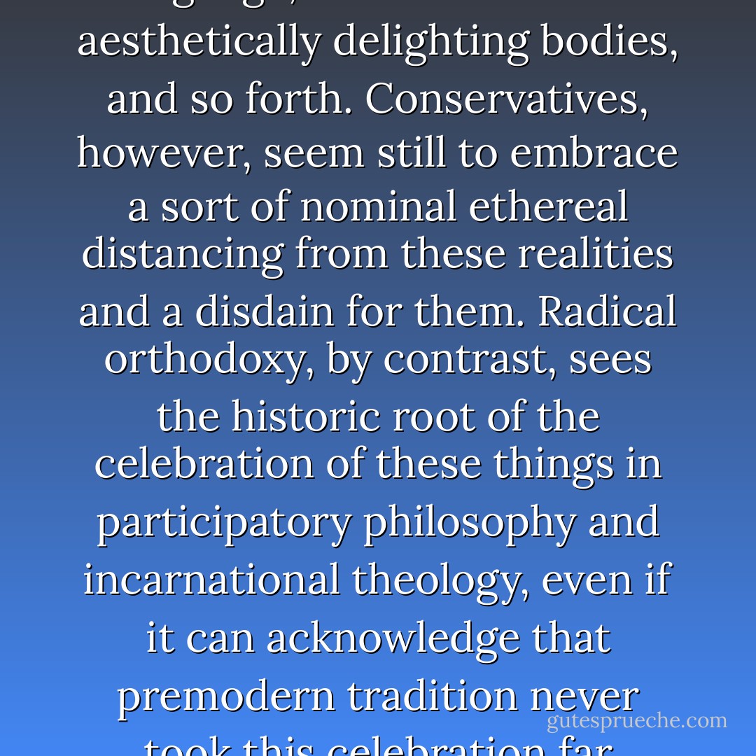 The theological perspective of participation actually saves the appearances by exceeding them. It recognizes that materialism and spiritualism are false alternatives, since if there is only finite matter there is not even that, and that for phenomena really to be there they must be more than there. Hence, by appealing to an eternal source for bodies, their art, language, sexual and political union, one is not ethereally taking leave of their density. On the contrary, one is insisting that behind this density resides an even greater density – beyond all contrasts of density and lightness (as beyond all contrasts of definition and limitlessness). This is to say that all there is only is because it is more than it is. (...)<br /><br />This perspective should in many ways be seen as undercutting some of the contrasts between theological liberals and conservatives. The former tend to validate what they see as the modern embrace of our finitude – as language, and as erotic and aesthetically delighting bodies, and so forth. Conservatives, however, seem still to embrace a sort of nominal ethereal distancing from these realities and a disdain for them. Radical orthodoxy, by contrast, sees the historic root of the celebration of these things in participatory philosophy and incarnational theology, even if it can acknowledge that premodern tradition never took this celebration far enough. The modern apparent embrace of the finite it regards as, on inspection, illusory, since in order to stop the finite vanishing modernity must construe it as a spatial edifice bound by clear laws, rules and lattices. If, on the other hand, following the postmodern options, it embraces the flux of things, this is an empty flux both concealing and revealing an ultimate void. Hence, modernity has oscillated between puritanism (sexual or otherwise) and an entirely perverse eroticism, which is in love with death and therefore wills the death also of the erotic, and does not preserve the erotic as far as an eternal consummation. In a bizarre way, it seems that modernity does not really want what it thinks it wants; but on the other hand, in order to have what it thinks it wants, it would have to recover the theological. Thereby, of course, it would discover also that that which it desires is quite other than it has supposed - John Milbank