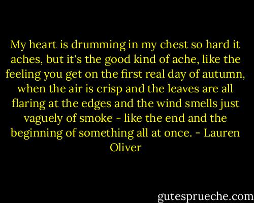 My heart is drumming in my chest so hard it aches, but it's the good kind of ache, like the feeling you get on the first real day of autumn, when the air is crisp and the leaves are all flaring at the edges and the wind smells just vaguely of smoke - like the end and the beginning of something all at once. - Lauren Oliver