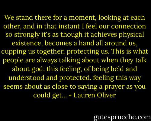 We stand there for a moment, looking at each other, and in that instant I feel our connection so strongly it's as though it achieves physical existence, becomes a hand all around us, cupping us together, protecting us. This is what people are always talking about when they talk about god: this feeling, of being held and understood and protected. feeling this way seems about as close to saying a prayer as you could get... - Lauren Oliver