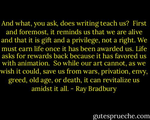 And what, you ask, does writing teach us?<br /><br />First and foremost, it reminds us that we are alive and that it is gift and a privilege, not a right. We must earn life once it has been awarded us. Life asks for rewards back because it has favored us with animation.<br /><br />So while our art cannot, as we wish it could, save us from wars, privation, envy, greed, old age, or death, it can revitalize us amidst it all. - Ray Bradbury