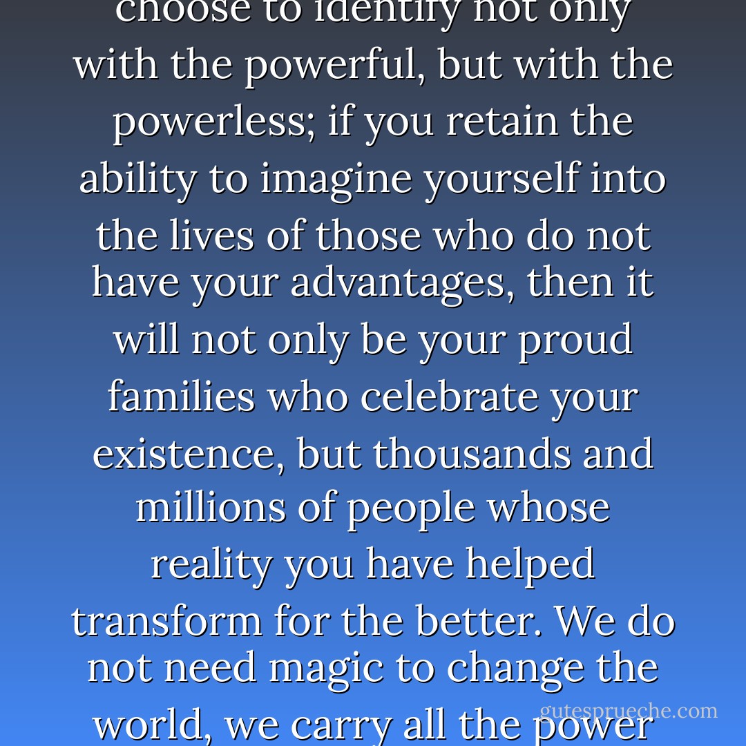 If you choose to use your status and influence to raise your voice on behalf of those who have no voice; if you choose to identify not only with the powerful, but with the powerless; if you retain the ability to imagine yourself into the lives of those who do not have your advantages, then it will not only be your proud families who celebrate your existence, but thousands and millions of people whose reality you have helped transform for the better. We do not need magic to change the world, we carry all the power we need inside ourselves already: we have the power to imagine better. - J.K. Rowling