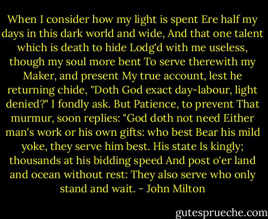 When I consider how my light is spent<br />Ere half my days in this dark world and wide,<br />And that one talent which is death to hide<br />Lodg'd with me useless, though my soul more bent<br />To serve therewith my Maker, and present<br />My true account, lest he returning chide,<br />"Doth God exact day-labour, light denied?"<br />I fondly ask. But Patience, to prevent<br />That murmur, soon replies: "God doth not need<br />Either man's work or his own gifts: who best<br />Bear his mild yoke, they serve him best. His state<br />Is kingly; thousands at his bidding speed<br />And post o'er land and ocean without rest:<br />They also serve who only stand and wait. - John Milton