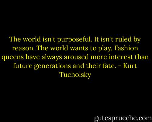 The world isn't purposeful. It isn't ruled by reason. The world wants to play. Fashion queens have always aroused more interest than future generations and their fate. - Kurt Tucholsky