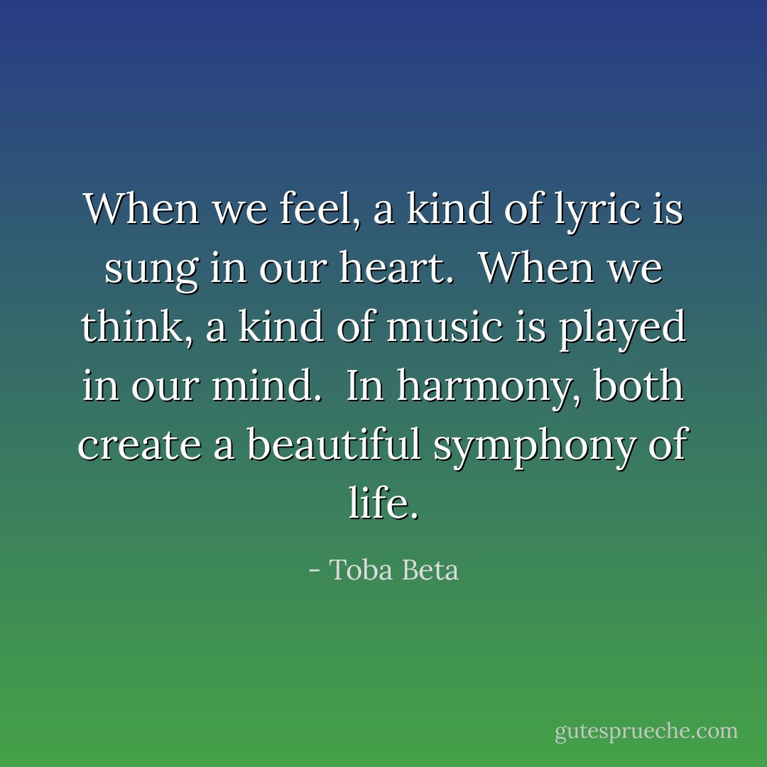 When we feel, a kind of lyric is sung in our heart. <br />When we think, a kind of music is played in our mind. <br />In harmony, both create a beautiful symphony of life. - Toba Beta