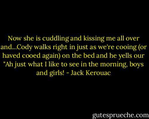 Now she is cuddling and kissing me all over and...Cody walks right in just as we're cooing (or haved cooed again) on the bed and he yells our "Ah just what I like to see in the morning, boys and girls! - Jack Kerouac