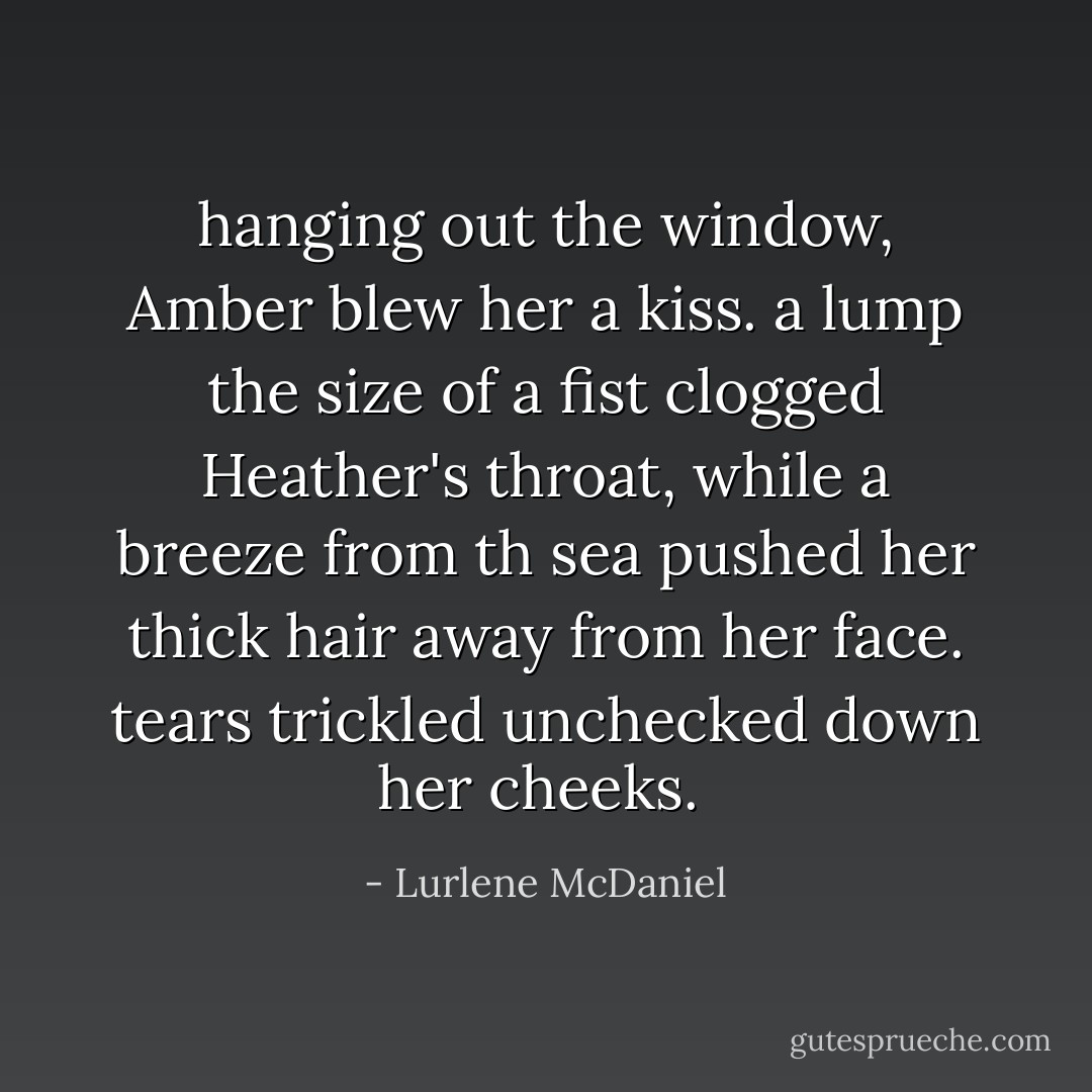 hanging out the window, Amber blew her a kiss. a lump the size of a fist clogged Heather's throat, while a breeze from th sea pushed her thick hair away from her face. tears trickled unchecked down her cheeks.  - Lurlene McDaniel