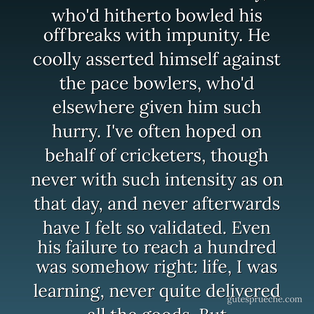 Batting, for once, in his accustomed slot at No. 3, Tavaré took his usual session to get settled, but after lunch opened out boldly. He manhandled Bruce Yardley, who'd hitherto bowled his offbreaks with impunity. He coolly asserted himself against the pace bowlers, who'd elsewhere given him such hurry. I've often hoped on behalf of cricketers, though never with such intensity as on that day, and never afterwards have I felt so validated. Even his failure to reach a hundred was somehow right: life, I was learning, never quite delivered all the goods. But occasionally—just occasionally—it offered something to keep you interested. - Gideon Haigh