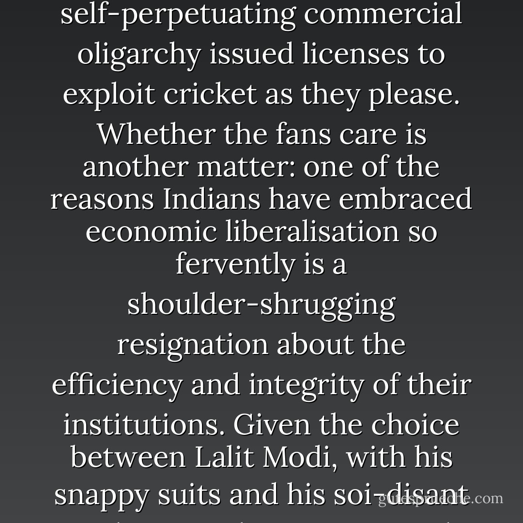 Sambit Bal may be right that this is a scandal the IPL needed. It certainly brings fans face-to-face with the tangled reality of their amusement, based as it is on a self-seeking, self-perpetuating commercial oligarchy issued licenses to exploit cricket as they please. Whether the fans care is another matter: one of the reasons Indians have embraced economic liberalisation so fervently is a shoulder-shrugging resignation about the efficiency and integrity of their institutions. Given the choice between Lalit Modi, with his snappy suits and his <i>soi-disant</i> 'Indian People's League', and the BCCI, stuffed with grandstanding politicians and crony capitalists, where would your loyalties lie? - Gideon Haigh