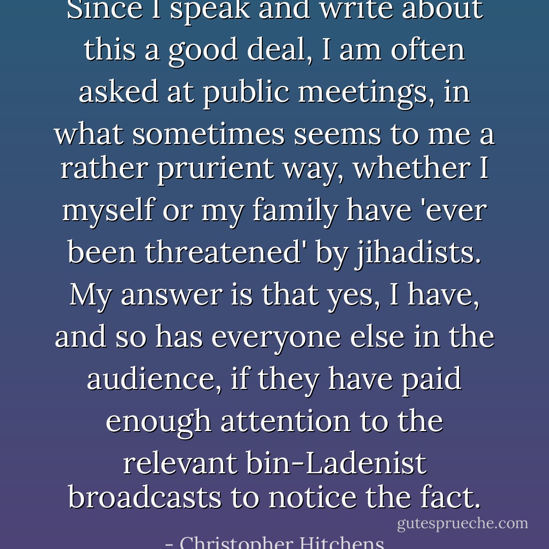 Since I speak and write about this a good deal, I am often asked at public meetings, in what sometimes seems to me a rather prurient way, whether I myself or my family have 'ever been threatened' by jihadists. My answer is that yes, I have, and so has everyone else in the audience, if they have paid enough attention to the relevant bin-Ladenist broadcasts to notice the fact. - Christopher Hitchens
