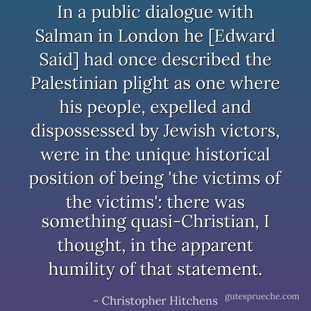In a public dialogue with Salman in London he [Edward Said] had once described the Palestinian plight as one where his people, expelled and dispossessed by Jewish victors, were in the unique historical position of being 'the victims of the victims': there was something quasi-Christian, I thought, in the apparent humility of that statement. - Christopher Hitchens